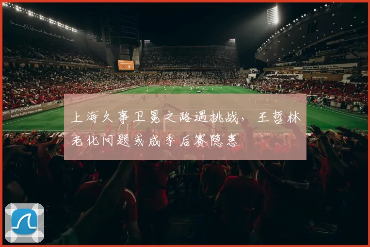 上海久事卫冕之路遇挑战，王哲林老化问题或成季后赛隐患