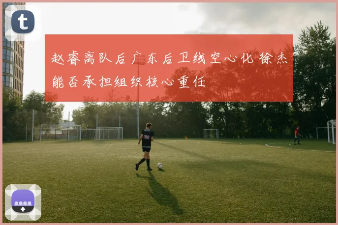赵睿离队后广东后卫线空心化 徐杰能否承担组织核心重任