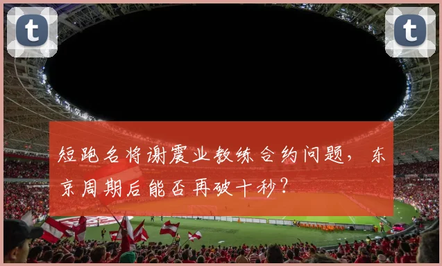 短跑名将谢震业教练合约问题,东京周期后能否再破十秒?